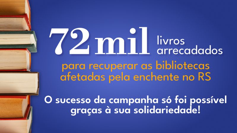 A imagem possui um fundo azul sólido. No canto esquerdo, há uma pilha de livros empilhados verticalmente, com os cortes e lombadas virados para a direita. As lombadas dos livros possuem cores variadas, como tons de vermelho, laranja e verde. No centro da imagem, em letras grandes e brancas, está o texto: "72 mil livros arrecadados". Abaixo, em letras menores e de cor laranja, lê-se: "para recuperar as bibliotecas afetadas pela enchente no RS". Mais abaixo, em letras brancas menores, está o texto: "O sucesso da campanha só foi possível graças à sua solidariedade!". A disposição dos elementos está bem equilibrada, com os textos centralizados e a pilha de livros à esquerda, ocupando cerca de um terço da imagem.