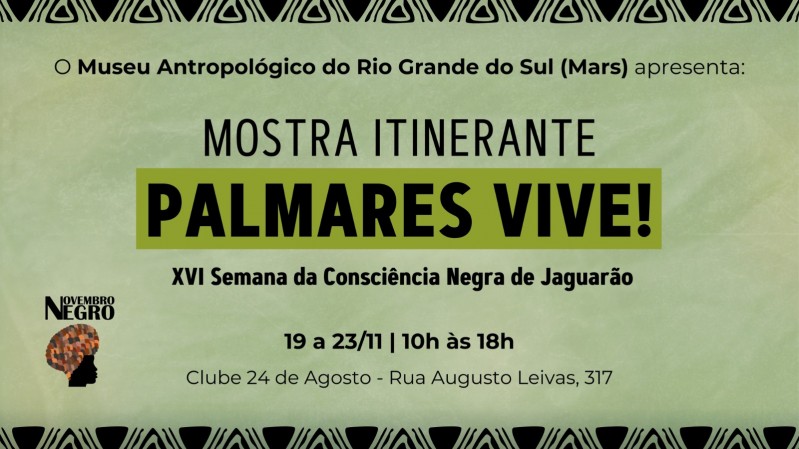 A imagem possui um fundo verde claro com uma textura que lembra papel amassado. Na parte superior e inferior, há faixas com padrões triangulares pretos estilizados, formando bordas decorativas. No centro, o texto está disposto em várias linhas. Na parte superior, em letras pretas menores, lê-se: "O Museu Antropológico do Rio Grande do Sul (Mars) apresenta:". Abaixo, em letras grandes e pretas, está escrito "MOSTRA ITINERANTE". Logo em seguida, há uma caixa retangular verde com a inscrição "PALMARES VIVE!" em letras grandes e pretas. Abaixo dessa caixa, em letras pretas menores, lê-se "XVI Semana da Consciência Negra de Jaguarão". Em seguida, são apresentadas as informações sobre data e horário: "19 a 23/11 | 10h às 18h". Na última linha, está o local do evento: "Clube 24 de Agosto - Rua Augusto Leivas, 317". À esquerda do texto "PALMARES VIVE!", encontra-se o logotipo do evento "Novembro Negro", com o texto em preto e a imagem de uma cabeça em perfil adornada com um turbante colorido em laranja, marrom e preto.