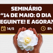 A imagem apresenta um cartaz de divulga&ccedil;&atilde;o com fundo claro e textura suave, sobre o qual se destaca um ret&acirc;ngulo em tom bord&ocirc; com cantos arredondados. No centro, em letras grandes e claras, est&aacute; o texto &ldquo;SEMIN&Aacute;RIO &lsquo;14 DE MAIO: O DIA SEGUINTE! E AGORA?&rsquo;&rdquo;. Abaixo do t&iacute;tulo, h&aacute; &iacute;cones simples indicando a data &ldquo;14/5&rdquo; e o hor&aacute;rio &ldquo;8h&rdquo;. Na parte inferior da composi&ccedil;&atilde;o, duas m&atilde;os seguram delicadamente uma flor branca com p&eacute;talas abertas e um centro levemente amarelado, criando um contraste suave com o fundo e refor&ccedil;ando a ideia de cuidado e reflex&atilde;o.
